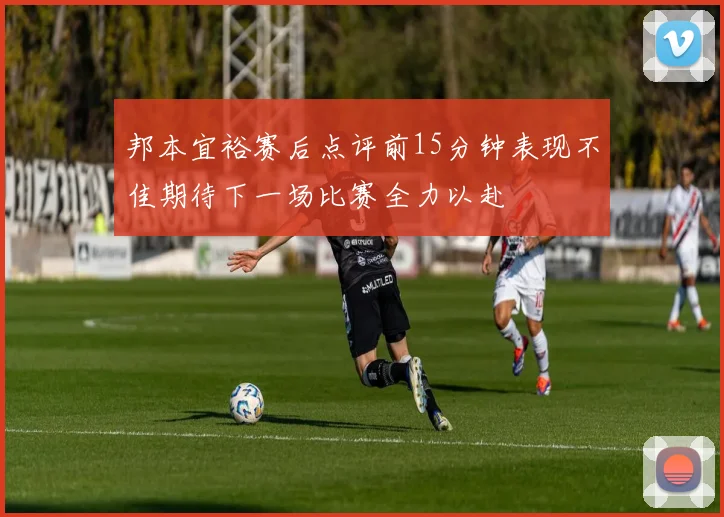 邦本宜裕赛后点评前15分钟表现不佳期待下一场比赛全力以赴