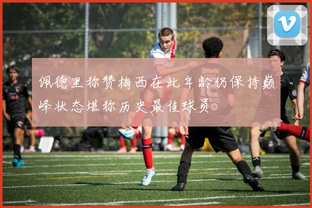 佩德里称赞梅西在此年龄仍保持巅峰状态堪称历史最佳球员