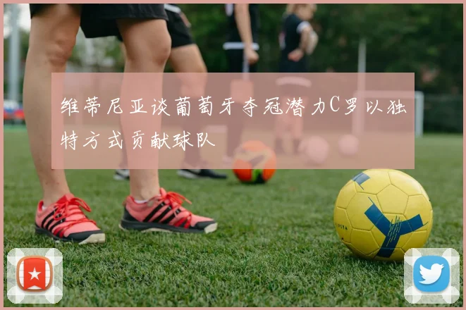 维蒂尼亚谈葡萄牙夺冠潜力C罗以独特方式贡献球队