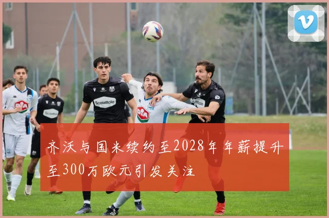 齐沃与国米续约至2028年年薪提升至300万欧元引发关注