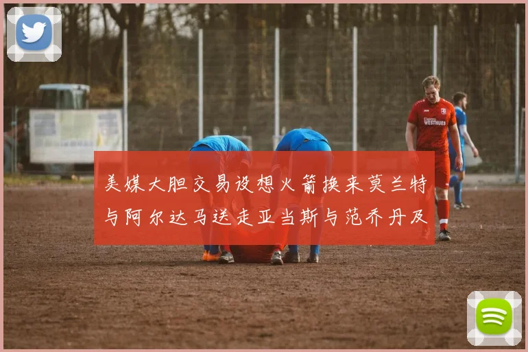 美媒大胆交易设想火箭换来莫兰特与阿尔达马送走亚当斯与范乔丹及两个选秀权