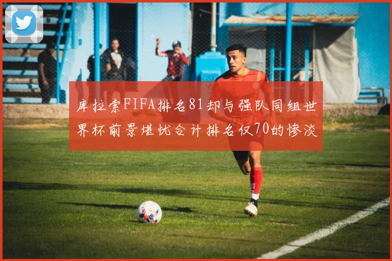 库拉索FIFA排名81却与强队同组世界杯前景堪忧合计排名仅70的惨淡现实