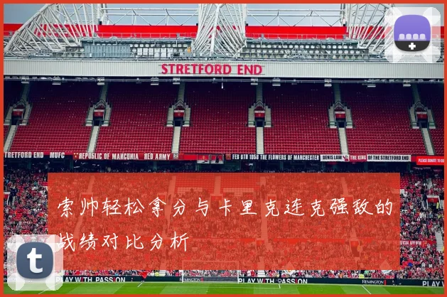 索帅轻松拿分与卡里克连克强敌的战绩对比分析