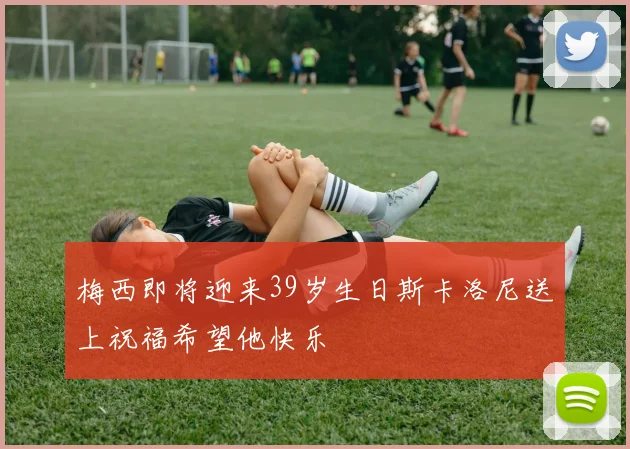 梅西即将迎来39岁生日斯卡洛尼送上祝福希望他快乐