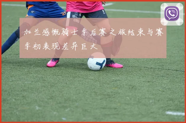加兰感慨骑士季后赛之旅结束与赛季初表现差异巨大