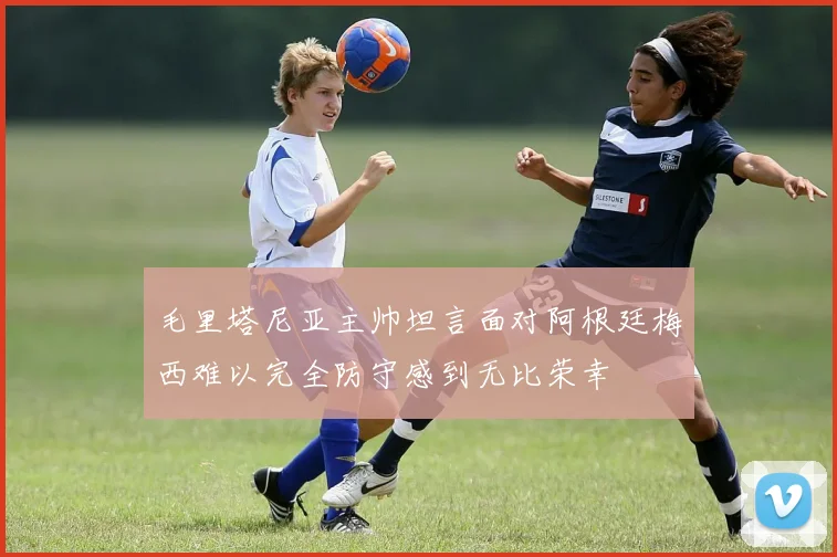 毛里塔尼亚主帅坦言面对阿根廷梅西难以完全防守感到无比荣幸