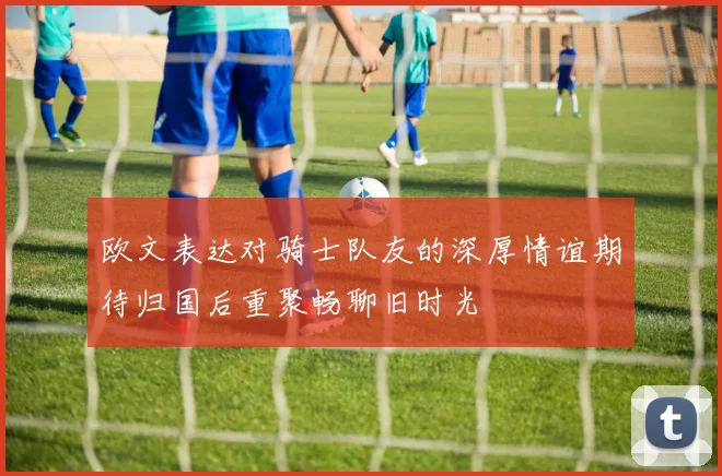 欧文表达对骑士队友的深厚情谊期待归国后重聚畅聊旧时光