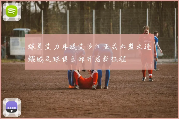 球员艾力库提艾沙江正式加盟大连鲲城足球俱乐部开启新征程