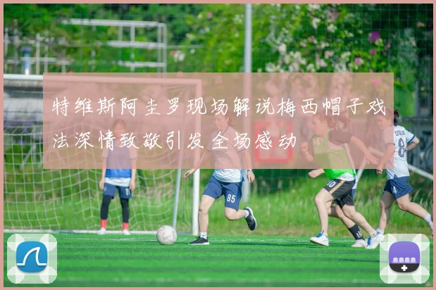 特维斯阿圭罗现场解说梅西帽子戏法深情致敬引发全场感动