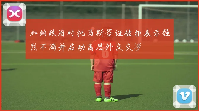 加纳政府对托马斯签证被拒表示强烈不满并启动高层外交交涉