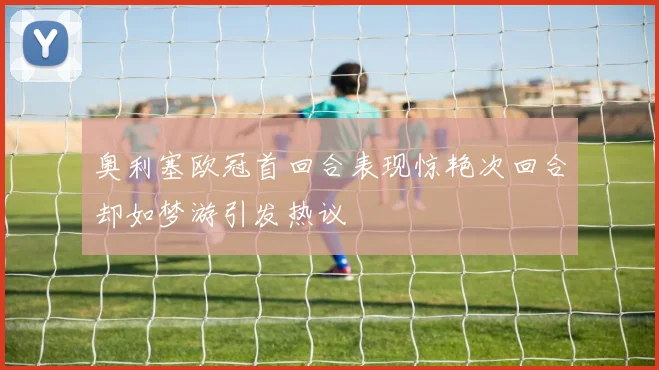 奥利塞欧冠首回合表现惊艳次回合却如梦游引发热议