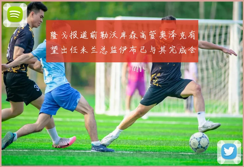 隆戈报道前勒沃库森高管奥泽克有望出任米兰总监伊布已与其完成会面