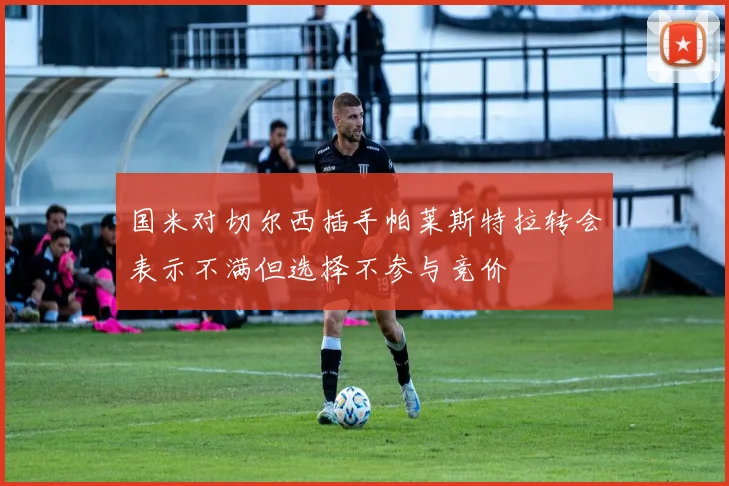 国米对切尔西插手帕莱斯特拉转会表示不满但选择不参与竞价