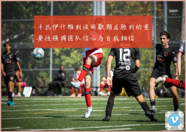 卡扎伊什维利谈间歇期后胜利的重要性强调团队信心与自我相信