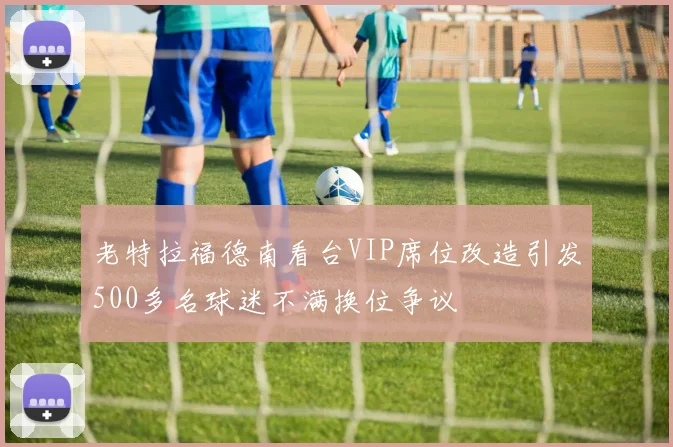 老特拉福德南看台VIP席位改造引发500多名球迷不满换位争议