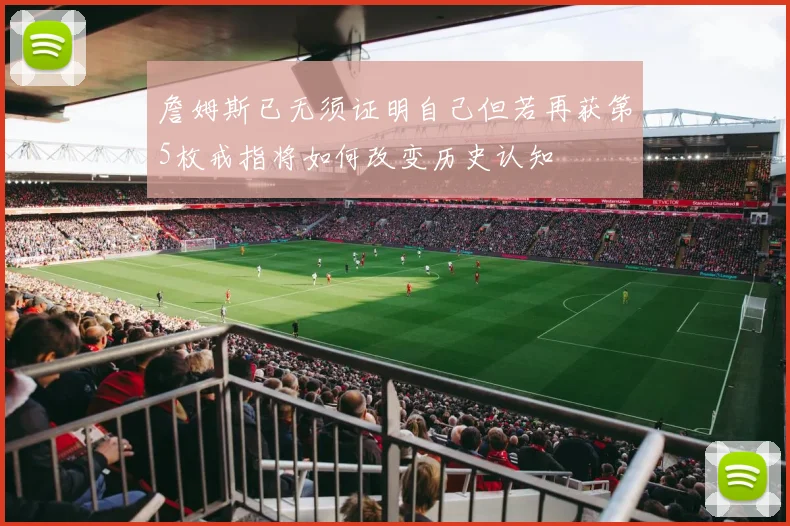 詹姆斯已无须证明自己但若再获第5枚戒指将如何改变历史认知