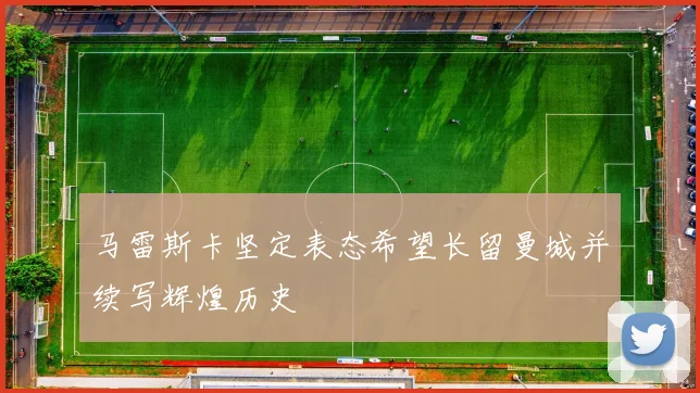 马雷斯卡坚定表态希望长留曼城并续写辉煌历史