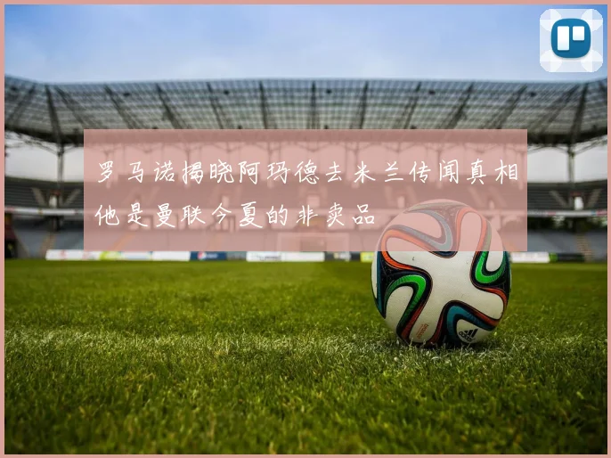 罗马诺揭晓阿玛德去米兰传闻真相他是曼联今夏的非卖品