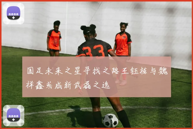 国足未来之星寻找之路王钰栋与魏祥鑫或成新武磊之选