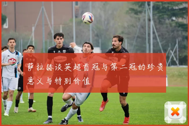 萨拉赫谈英超首冠与第二冠的珍贵意义与特别价值