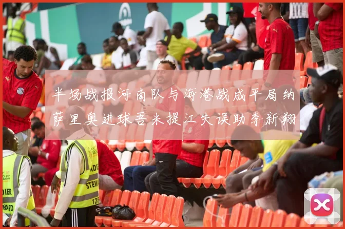 半场战报河南队与海港战成平局纳萨里奥进球吾米提江失误助李新翔扳平