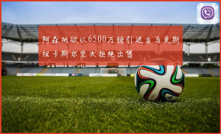 阿森纳欲以6500万镑引进吉马良斯纽卡斯尔坚决拒绝出售