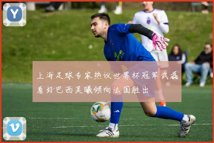 上海足球专家热议世界杯冠军武磊看好巴西吴曦倾向法国胜出