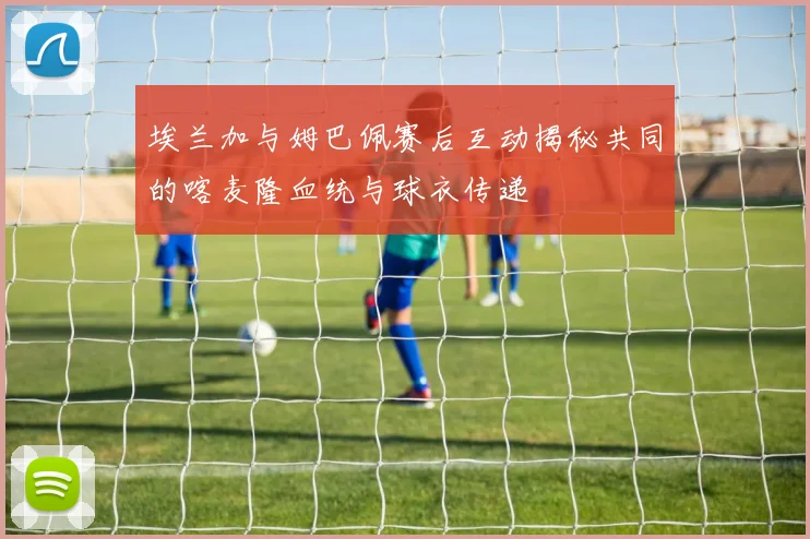 埃兰加与姆巴佩赛后互动揭秘共同的喀麦隆血统与球衣传递