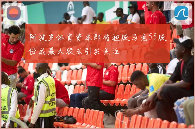 阿波罗体育资本即将控股马竞55股份成最大股东引发关注