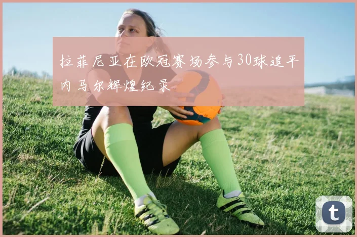 拉菲尼亚在欧冠赛场参与30球追平内马尔辉煌纪录