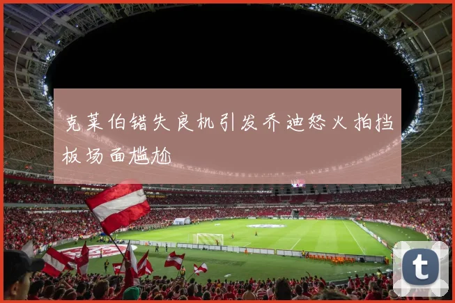 克莱伯错失良机引发乔迪怒火拍挡板场面尴尬