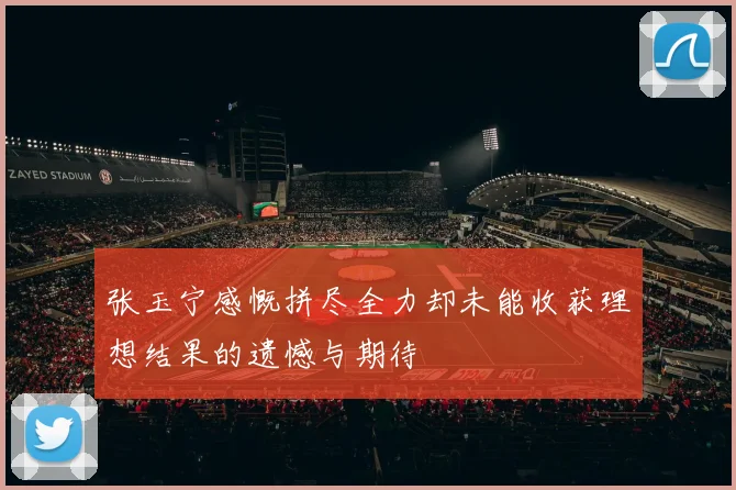 张玉宁感慨拼尽全力却未能收获理想结果的遗憾与期待