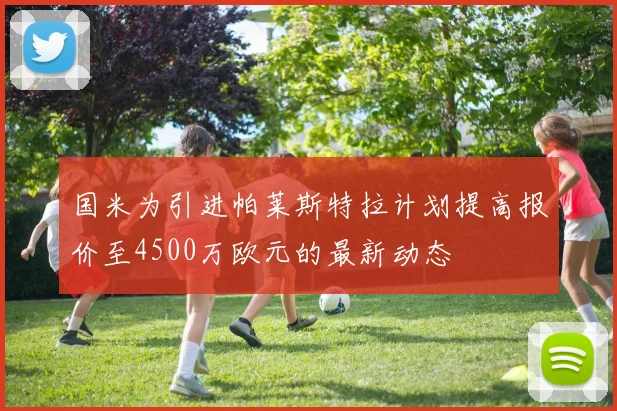 国米为引进帕莱斯特拉计划提高报价至4500万欧元的最新动态