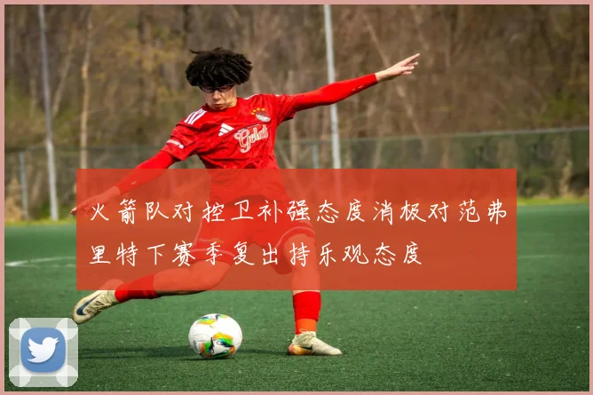 火箭队对控卫补强态度消极对范弗里特下赛季复出持乐观态度