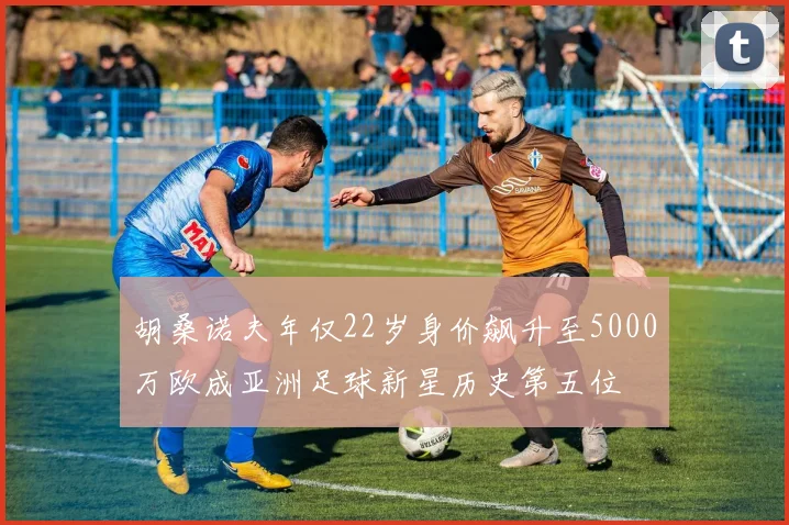 胡桑诺夫年仅22岁身价飙升至5000万欧成亚洲足球新星历史第五位
